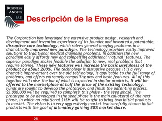 The Corporation has leveraged the extensive product design, research and development and invention experience of its founder and invented a patentable,  disruptive core technology , which solves general imaging problems in a dramatically  improved new paradigm . The technology provides vastly improved solutions to traditional medical diagnosis problems. In addition the new paradigm easily affords new and compelling additional ‘natural’ features. The superior paradigm makes feasible the solution to new, real problems that require solving.  These new features will increase the basic usefulness of the product by about 200%.  The technology is disruptive because it is a very dramatic improvement over the old technology, is applicable to the full range of problems, and offers extremely compelling new and basic features. All of this together will raise the bar of what is expected in similar products.  It will be offered to the marketplace at half the price of the existing technology . Funds are sought to develop the prototype, and finish the patenting process. $5,000,000 will be required to complete this phase – the seed phase. The prototype to be developed in the seed phase is the main collateral of the next phase, in which an additional $15M will be sought to bring two initial products to market. The vision is to very aggressively market two carefully chosen initial products with the goal of  ultimately gaining 80% market share .  Descripción de la Empresa 