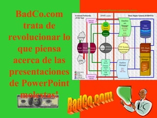 Network Diagram explaining the process BadCo.com trata de revolucionar lo que piensa acerca de las presentaciones de PowerPoint molestas! BadCo.com DataStream Manager FORMS Procedure Rules XML Business Rules and Templates FFR Data Outflow Manager XSLT Rules XML Data TTF System Administration Console SSL Storage Systems DD Portals & IVR Engine VM Server Primary Access Access Controller Manager Console User Console Access Permissions Inbound  MGHG Accounting Console PPRM System Web Services VPN Web Server Data Mgmt System (EODSYS) PPL Layers, XPL Stack XPL Stack Manager Outbound  MGHG External Networks (TTO Net) (PMP Layer) Administration  Internet VPN MMS Accounting Internal Network Internet Transformation Manager 