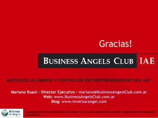 Gracias! ANTIGUOS ALUMNOS Y CENTRO DE ENTREPRENEURSHIP DEL IAE   Mariano Ruani - Director Ejecutivo –  [email_address] Web:  www.BusinessAngelsClub.com.ar Blog:  www.inversorangel.com Agradecemos la colaboración de Aaron Coe quien desarrolló la versión original para el mercado americano.   