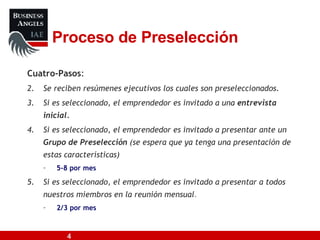 Proceso de Preselección Cuatro-Pasos : Se reciben resúmenes ejecutivos los cuales son preseleccionados.  Si es seleccionado, el emprendedor es invitado a una  entrevista inicial. Si es seleccionado, el emprendedor es invitado a presentar ante un  Grupo de Preselección  (se espera que ya tenga una presentación de estas características) 5-8 por mes Si es seleccionado, el emprendedor es invitado a presentar a todos nuestros miembros en la reunión mensual .   2/3 por mes 