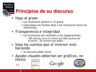 Principios de su discurso Vaya al grano Los inversores quieren ir al grano Comunique los hechos deje a los inversores hacer las inferencias Transparencia e integridad Los inversores son sensibles a las exageraciones 700 clientes no es lo mismo que 680 usuarios de pruecba + 20 clientes que pagan Sepa las cuentas que el inversor está haciendo Su discurso debe cerrar Ayudas visuales deberían ser gráficos, no textos 