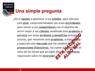 ¿ Va el  equipo  a apalancar a sus  aliados , para ejecutar este  plan , comprometiéndose con estas  actividades , para vencer a sus  competidores  con el objetivo de servir mejor a sus  clientes  vendiendo este  producto o servicio  con estos  atributos y beneficios  actuales y futuros, que resuelven este  problema , a este  precio  y capturan este  mercado  que los conducirá a las  proyecciones financieras , las cuales acrecentarán el valor de tal forma que yo algún día veré un  retorno  importante sobre mi  inversión ?   Una simple pregunta ESTA HACIENDO ALGO MAL 