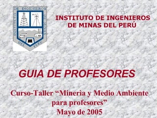 INSTITUTO DE INGENIEROS DE MINAS DEL PERÚ   Curso-Taller “Minerìa y Medio Ambiente para profesores” Mayo de 2005 GUIA DE PROFESORES 
