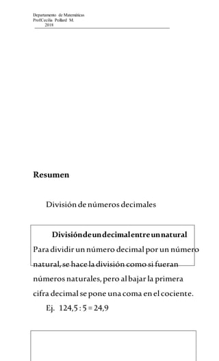Departamento de Matemáticas
Prof:Cecilia Peillard M.
2018
Resumen
Divisióndenúmerosdecimales
Divisióndeundecimalentreunnatural
Paradividirunnúmero decimalporun número
natural,se haceladivisión como si fueran
númerosnaturales,pero albajarla primera
cifra decimalsepone unacoma enelcociente.
Ej. 124,5 :5 = 24,9
 
