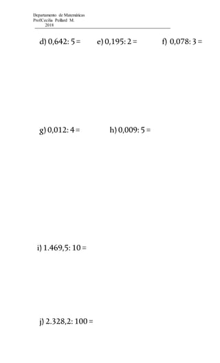 Departamento de Matemáticas
Prof:Cecilia Peillard M.
2018
d) 0,642: 5= e)0,195:2 = f) 0,078:3 =
g)0,012: 4= h)0,009:5 =
i)1.469,5: 10 =
j) 2.328,2: 100 =
 