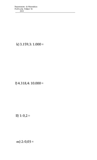 Departamento de Matemáticas
Prof:Cecilia Peillard M.
2018
k)3.159,3: 1.000 =
l)4.318,4: 10.000 =
ll) 1:0,2 =
m) 2:0,03 =
 