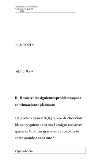 Departamento de Matemáticas
Prof:Cecilia Peillard M.
2018
n)3:0,004 =
ñ) 2,3:0,2 =
II.-Resuelvelossiguientesproblemasquea
continuaciónteplantean:
a)Carolinatiene876,8 gramos dechocolate
blanco y quieredara sus4 amigosenpartes
iguales.¿Cuántosgramosde chocolatele
corresponde acada uno?
Operatoria:
 