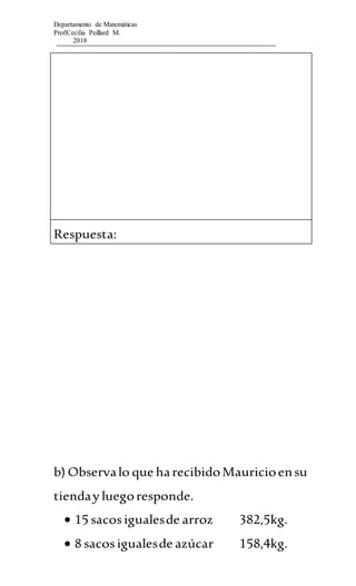 Departamento de Matemáticas
Prof:Cecilia Peillard M.
2018
Respuesta:
b) Observalo que harecibidoMauricioensu
tienday luegoresponde.
 15 sacosigualesde arroz 382,5kg.
 8 sacosigualesde azúcar 158,4kg.
 