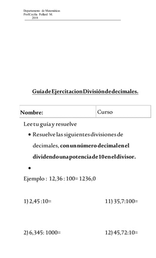 Departamento de Matemáticas
Prof:Cecilia Peillard M.
2018
GuíadeEjercitacionDivisióndedecimales.
Nombre: Curso
Leetu guíay resuelve
 Resuelvelassiguientesdivisionesde
decimales,conunnúmerodecimalenel
dividendounapotenciade10eneldivisor.

Ejemplo : 12,36 :100= 1236,0
1)2,45 :10= 11)35,7:100=
2)6,345: 1000= 12)45,72:10=
 