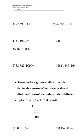 Departamento de Matemáticas
Prof:Cecilia Peillard M.
2018
3)7,489: 100= 13)26,354:100=
4)83,20: 10= 14)
35,168:1000=
5)3,1722: 1000= 15)23,345: 10=
 Resuelvelassiguientesdivisionesde
decimales,conunnúmeronaturalenel
dividendoyunnúmerodecimaleneldivisor.
Ejemplo : 136 :0,2 = 1 36 0 :2=680
16
00 0
0//
1)6835:0,5= 11)357 :0,7=
 