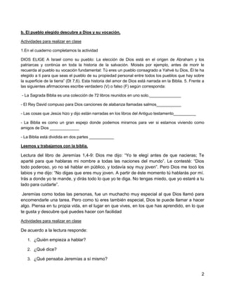 2
b. El pueblo elegido descubre a Dios y su vocación.
Actividades para realizar en clase
1.En el cuaderno completamos la actividad
DIOS ELIGE A Israel como su pueblo: La elección de Dios está en el origen de Abraham y los
patriarcas y continúa en toda la historia de la salvación. Moisés por ejemplo, antes de morir le
recuerda al pueblo su vocación fundamental: Tú eres un pueblo consagrado a Yahvé tu Dios, Él te ha
elegido a ti para que seas el pueblo de su propiedad personal entre todos los pueblos que hay sobre
la superficie de la tierra” (Dt 7,6). Esta historia del amor de Dios está narrada en la Biblia. 5. Frente a
las siguientes afirmaciones escribe verdadero (V) o falso (F) según corresponda:
- La Sagrada Biblia es una colección de 72 libros reunidos en uno solo.______________
- El Rey David compuso para Dios canciones de alabanza llamadas salmos___________
- Las cosas que Jesús hizo y dijo están narradas en los libros del Antiguo testamento__________
- La Biblia es como un gran espejo donde podemos mirarnos para ver si estamos viviendo como
amigos de Dios _____________
- La Biblia está dividida en dos partes ___________
Leemos y trabajamos con la biblia.
Lectura del libro de Jeremías 1,4-9: Dios me dijo: “Yo te elegí antes de que nacieras; Te
aparté para que hablaras mi nombre a todas las naciones del mundo”. Le contesté: “Dios
todo poderoso, yo no sé hablar en público, y todavía soy muy joven”. Pero Dios me tocó los
labios y me dijo: “No digas que eres muy joven. A partir de éste momento tú hablarás por mí.
Irás a donde yo te mande, y dirás todo lo que yo te diga. No tengas miedo, que yo estaré a tu
lado para cuidarte”.
Jeremías como todas las personas, fue un muchacho muy especial al que Dios llamó para
encomendarle una tarea. Pero como tú eres también especial, Dios te puede llamar a hacer
algo. Piensa en tu propia vida, en el lugar en que vives, en los que has aprendido, en lo que
te gusta y descubre qué puedes hacer con facilidad
Actividades para realizar en clase
De acuerdo a la lectura responde:
1. ¿Quién empieza a hablar?
2. ¿Qué dice?
3. ¿Qué pensaba Jeremías a sí mismo?
 
