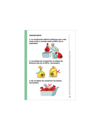 guíaparaelmanejodelosresiduospeligrososbiológicoinfecciososenunidadesdesalud
18
¡IMPORTANTE!
1. La recolección deberá realizarse una o dos
veces al día o cuando estén al 80% de su
capacidad.
2. Las bolsas de recolección no deben de
llenarse más de un 80%. (envasado)
3. No se deben de comprimir las bolsas.
(envasado)
 
