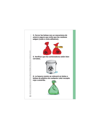 guíaparaelmanejodelosresiduospeligrososbiológicoinfecciososenunidadesdesalud
19
4. Cerrar las bolsas con un mecanismo de
amarre seguro que evite que los residuos
salgan (nudo o cinta adhesiva).
5. Verificar que los contenedores estén bien
cerrados.
6. La basura común se colocará en botes o
bolsas de plástico de cualquier color excepto
roja o amarilla.
 
