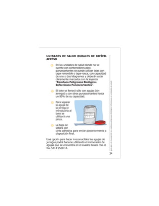 guíaparaelmanejodelosresiduospeligrososbiológicoinfecciososenunidadesdesalud
24
UNIDADES DE SALUD RURALES DE DIFÍCIL
ACCESO
- En las unidades de salud donde no se
cuente con contenedores para
punzocortantes se puede utilizar latas con
tapa removible o tapa-rosca, con capacidad
de uno o dos kilogramos y deberán estar
claramente marcados con la leyenda
“Residuos Peligrosos Biológico-
Infecciosos Punzocortantes”.
- El bote se llenará sólo con agujas (sin
jeringa) y con otros punzocortantes hasta
un 80% de su capacidad.
- Para separar
la aguja de
la jeringa e
introducirla al
bote se
utilizará una
pinza.
- La tapa se
sellará con
cinta adhesiva para enviar posteriormente a
disposición final.
Una opción para hacer irreconocibles las agujas de
jeringas podrá hacerse utilizando el incinerador de
agujas que se encuentra en el cuadro básico con el
No. 5314 9500 14.
 