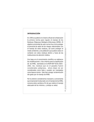 guíaparaelmanejodelosresiduospeligrososbiológicoinfecciososenunidadesdesalud
4
INTRODUCCIÓN
En 1995 se publicó en el diario oficial de la federación
la primera norma para regular el manejo de los
Residuos Peligrosos Biológico-Infecciosos (RPBI). El
objetivo primordial de esta norma fue el de proteger
al personal de salud de los riesgos relacionados con
el manejo de estos residuos, así como proteger el
medio ambiente y a la población que pudiera estar en
contacto con estos residuos dentro y fuera de las
instituciones de atención médica.
Con base en el conocimiento científico se realizaron
las modificaciones a los criterios para la clasificación
de los RPBI, asentados en la NOM-087-ECOL-SSA1-
2002. Así, residuos que en el pasados fueron
considerados peligrosos, ahora dejan de ser
considerados como tales y pueden ser manejados
como basura común. Esto trae consigo la disminución
del gasto por el manejo de RPBI.
Por lo anterior consideramos necesario y conveniente
que el personal involucrado con el manejo de los RPBI,
conozca estos cambios a fin de que realice el manejo
adecuado de los mismos y proteja su salud.
 