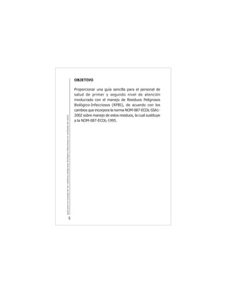 guíaparaelmanejodelosresiduospeligrososbiológicoinfecciososenunidadesdesalud
5
OBJETIVO
Proporcionar una guía sencilla para el personal de
salud de primer y segundo nivel de atención
involucrado con el manejo de Residuos Peligrosos
Biológico-Infecciosos (RPBI), de acuerdo con los
cambios que incorpora la norma NOM-087-ECOL-SSA1-
2002 sobre manejo de estos residuos, la cual sustituye
a la NOM-087-ECOL-1995.
 