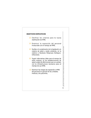 guíaparaelmanejodelosresiduospeligrososbiológicoinfecciososenunidadesdesalud
6
OBJETIVOS ESPECIFICOS
Clarificar los criterios para la nueva
clasificación de RPBI.
Disminuir la exposición del personal
involucrado con el manejo de RPBI.
Facilitar el cumplimiento de la legislación en
materia de salud y medio ambiente, en lo
relativo a Residuos Peligrosos Biológico-
Infecciosos.
Sugerir alternativas útiles para el manejo de
estos residuos, en los establecimientos de
salud rurales de difícil acceso que no cuenten
con la infraestructura necesaria para el
manejo de sus RPBI.
Disminuir los riesgos de exposición a RPBI
del personal en general de las unidades
medicas y los pacientes.
 