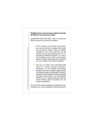 guíaparaelmanejodelosresiduospeligrososbiológicoinfecciososenunidadesdesalud
7
Modificaciones a la norma que regula el manejo
de RPBI en los centros de salud.
La NOM-087-ECOL-SSA1-2002 sobre el manejo de
RPBI incorpora los siguientes conceptos:
“El ser humano y sus excretas, secreciones,
etc., son los mismos en cualquier sitio donde
éste los genere (hogar, centro de trabajo,
hospitales, etc.)”. Esto significa que las
excretas, orina, flujo menstrual, etc. de un
paciente son idénticos estando en su casa o
en el hospital, y por lo tanto no hay porque
darles un manejo diferente al que se les daría
en casa. (Volkow, et al, 2003 en edición)
Para que un residuo sea considerado RPBI
debe de contener agentes biológico-
infecciosos. La norma señala como agente
biológico-infeccioso «cualquier organismo que
sea capaz de producir enfermedad. Para ello se
requiere que el microorganismo tenga capacidad
de producir daño, esté en una concentración
suficiente, en un ambiente propicio, tenga una
vía de entrada y estar en contacto con una
persona susceptible».
Por lo tanto los desechos (pañales, toallas femeninas,
condones, etc.) que provengan de pacientes que no
 