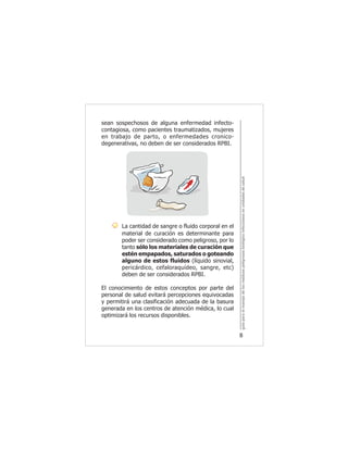 guíaparaelmanejodelosresiduospeligrososbiológicoinfecciososenunidadesdesalud
8
sean sospechosos de alguna enfermedad infecto-
contagiosa, como pacientes traumatizados, mujeres
en trabajo de parto, o enfermedades cronico-
degenerativas, no deben de ser considerados RPBI.
La cantidad de sangre o fluido corporal en el
material de curación es determinante para
poder ser considerado como peligroso, por lo
tanto sólo los materiales de curación que
estén empapados, saturados o goteando
alguno de estos fluidos (líquido sinovial,
pericárdico, cefaloraquídeo, sangre, etc)
deben de ser considerados RPBI.
El conocimiento de estos conceptos por parte del
personal de salud evitará percepciones equivocadas
y permitirá una clasificación adecuada de la basura
generada en los centros de atención médica, lo cual
optimizará los recursos disponibles.
 
