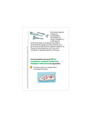 guíaparaelmanejodelosresiduospeligrososbiológicoinfecciososenunidadesdesalud
9
El principal riesgo de
contagio de
enfermedades
transmitidas por
sangre (hepatitis B, C
o VIH) para el
personal de salud, lo constituyen los residuos
punzocortantes (agujas, lancetas, bisturíes, etc.),
por lo tanto se debe de tener especial cuidado en el
manejo de estos desechos, por lo que se le
consideró un apartado especial en esta guía.
Con los cambios a la norma NO se
consideran residuos peligrosos
biológico-infecciosos los siguientes:
Torundas y gasas con sangre seca o
manchadas de sangre.
 
