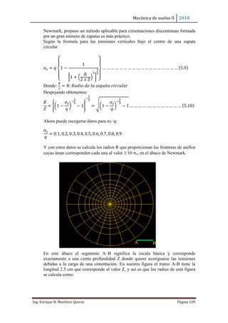 Mecánica de suelos II 2010
Ing. Enrique N. Martínez Quiroz Página 109
Newmark, propuso un método aplicable para cimentaciones discontinuas formada
por un gran número de zapatas es más práctico.
Según la formula para las tensiones verticales bajo el centro de una zapata
circular.
𝜎𝑧 = 𝑞
{
1 −
1
[1 + (
𝐵
2 𝑥 𝑍
)
2
]
3
2
}
… … … … … … … … … … … … … … … … … … (5.9)
Donde:
𝐵
2
= 𝑅: 𝑅𝑎𝑑𝑖𝑜 𝑑𝑒 𝑙𝑎 𝑧𝑎𝑝𝑎𝑡𝑎 𝑐𝑖𝑟𝑐𝑢𝑙𝑎𝑟
Despejando obtenemos:
𝑅
𝑍
= {(1 −
𝜎𝑧
𝑞
)
−
2
3
− 1}
−
1
2
= √(1 −
𝜎𝑧
𝑞
)
−
2
3
− 1 … … … … … . … … … … … … … (5.10)
Ahora puede escogerse datos para Z /q:
𝜎𝑧
𝑞
= 0.1, 0.2, 0.3, 0.4, 0.5, 0.6, 0.7, 0.8, 0.9
Y con estos datos se calcula los radios R que proporcionan las fronteras de anillos
cuyas áreas corresponden cada una al valor 1/10 z, en el ábaco de Newmark.
En este ábaco el segmento A–B significa la escala básica y corresponde
exactamente a una cierta profundidad Z donde quiere averiguarse las tensiones
debidas a la carga de una cimentación. En nuestra figura el tramo A-B tiene la
longitud 2.5 cm que corresponde al valor Z, y así es que los radios de está figura
se calcula como:
A B
 