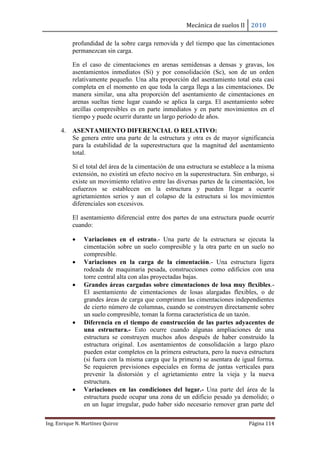 Mecánica de suelos II 2010
Ing. Enrique N. Martínez Quiroz Página 114
profundidad de la sobre carga removida y del tiempo que las cimentaciones
permanezcan sin carga.
En el caso de cimentaciones en arenas semidensas a densas y gravas, los
asentamientos inmediatos (Si) y por consolidación (Sc), son de un orden
relativamente pequeño. Una alta proporción del asentamiento total esta casi
completa en el momento en que toda la carga llega a las cimentaciones. De
manera similar, una alta proporción del asentamiento de cimentaciones en
arenas sueltas tiene lugar cuando se aplica la carga. El asentamiento sobre
arcillas compresibles es en parte inmediatos y en parte movimientos en el
tiempo y puede ocurrir durante un largo periodo de años.
4. ASENTAMIENTO DIFERENCIAL O RELATIVO:
Se genera entre una parte de la estructura y otra es de mayor significancia
para la estabilidad de la superestructura que la magnitud del asentamiento
total.
Sí el total del área de la cimentación de una estructura se establece a la misma
extensión, no existirá un efecto nocivo en la superestructura. Sin embargo, si
existe un movimiento relativo entre las diversas partes de la cimentación, los
esfuerzos se establecen en la estructura y pueden llegar a ocurrir
agrietamientos serios y aun el colapso de la estructura si los movimientos
diferenciales son excesivos.
El asentamiento diferencial entre dos partes de una estructura puede ocurrir
cuando:
 Variaciones en el estrato.- Una parte de la estructura se ejecuta la
cimentación sobre un suelo compresible y la otra parte en un suelo no
compresible.
 Variaciones en la carga de la cimentación.- Una estructura ligera
rodeada de maquinaria pesada, construcciones como edificios con una
torre central alta con alas proyectadas bajas.
 Grandes áreas cargadas sobre cimentaciones de losa muy flexibles.-
El asentamiento de cimentaciones de losas alargadas flexibles, o de
grandes áreas de carga que comprimen las cimentaciones independientes
de cierto número de columnas, cuando se construyen directamente sobre
un suelo compresible, toman la forma característica de un tazón.
 Diferencia en el tiempo de construcción de las partes adyacentes de
una estructura.- Esto ocurre cuando algunas ampliaciones de una
estructura se construyen muchos años después de haber construido la
estructura original. Los asentamientos de consolidación a largo plazo
pueden estar completos en la primera estructura, pero la nueva estructura
(si fuera con la misma carga que la primera) se asentara de igual forma.
Se requieren previsiones especiales en forma de juntas verticales para
prevenir la distorsión y el agrietamiento entre la vieja y la nueva
estructura.
 Variaciones en las condiciones del lugar.- Una parte del área de la
estructura puede ocupar una zona de un edificio pesado ya demolido; o
en un lugar irregular, pudo haber sido necesario remover gran parte del
 