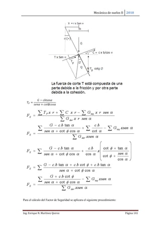 Mecánica de suelos II 2010
Ing. Enrique N. Martínez Quiroz Página 141
𝑇𝐹 =
𝐺 − 𝑐𝑏𝑡𝑎𝑛𝛼
𝑠𝑒𝑛𝛼 + 𝑐𝑜𝑡∅𝑐𝑜𝑠𝛼
Para el cálculo del Factor de Seguridad se aplicara el siguiente procedimiento:
 