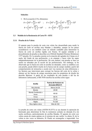 Mecánica de suelos II 2010
Ing. Enrique N. Martínez Quiroz Página 66
Solución:
1. De la ecuación (3.9), obtenemos:
𝜃 = (450
+
𝜑
2
) = 450
; 𝜃 = (450
+
𝜑
2
) = (450
+
200
2
) = 550
𝜃 = (450
+
300
2
) = 600
; 𝜃 = (450
+
450
2
) = 67.50
3.3 Medida de la Resistencia al Corte IN - SITU
3.3.1 Prueba de la Veleta:
El aparato para la prueba de corte con veleta fue desarrollado para medir la
fuerza de corle en arcillas muy blandas y alterables, aunque en los países
escandinavos se usa también como un método confiable para determinar la
fuerza de corte en arcillas rígidas con fisuras. El equipo estándar y el
procedimiento de prueba se describen en el British Standard (Normas Británicas)
1377 (prueba 18). La prueba consiste en la rotación del agitador de 4 hojas en el
suelo, del fondo de una perforación, o en empujar y hacer rolar las aspas
independientemente de la perforación. De esta manera, esta prueba se hace en
suelos no alterados por la acción de las perforaciones. Sin embargo, se ha
observado que la fuerza de corte en arcillas no drenadas, como se establece con
esta prueba, puede diferir mucho de la fuerza real de campo medida a partir del
comportamiento de terracerías a escala real. Las razones de estas diferencias y
los factores que intervienen para corregir las fuerzas del corte de la veleta y
obtener así las fuerzas de campo necesarias para los propósitos de diseño las
describe Bjerrum. A partir de los resultados de esta prueba o del las de
laboratorio subsecuente, el BS 5930 clasifica las arcillas como sigue:
La prueba de corte con veleta (ASTM D-2573) se usa durante la operación de
barrenado para determinar In Situ la resistencia cortante no drenada (Cu) de
suelos arcillosos, particularmente de arcillas blandas. El aparato de corte con
veleta consta de cuatro paletas en el extremo de una varilla. La altura, H, de la
veleta es dos veces su diámetro, D. Puede ser rectangular o trapezoidal. Las
Arcilla
Fuerza de fractura no
drenada (KN/m2)
Muy blanda Menos de 20
Blanda 20-40
Blanda Tendiendo a
firme
40-50
Firme 40-75
Firme tendiendo a rígida 75-10
Rígida 75-150
Muy rígida o dura Más de 150
 