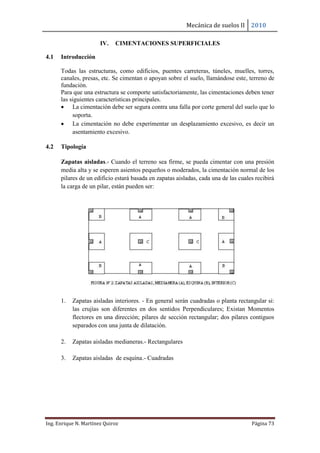 Mecánica de suelos II 2010
Ing. Enrique N. Martínez Quiroz Página 73
IV. CIMENTACIONES SUPERFICIALES
4.1 Introducción
Todas las estructuras, como edificios, puentes carreteras, túneles, muelles, torres,
canales, presas, etc. Se cimentan o apoyan sobre el suelo, llamándose este, terreno de
fundación.
Para que una estructura se comporte satisfactoriamente, las cimentaciones deben tener
las siguientes características principales.
 La cimentación debe ser segura contra una falla por corte general del suelo que lo
soporta.
 La cimentación no debe experimentar un desplazamiento excesivo, es decir un
asentamiento excesivo.
4.2 Tipología
Zapatas aisladas.- Cuando el terreno sea firme, se pueda cimentar con una presión
media alta y se esperen asientos pequeños o moderados, la cimentación normal de los
pilares de un edificio estará basada en zapatas aisladas, cada una de las cuales recibirá
la carga de un pilar, están pueden ser:
1. Zapatas aisladas interiores. - En general serán cuadradas o planta rectangular si:
las crujías son diferentes en dos sentidos Perpendiculares; Existan Momentos
flectores en una dirección; pilares de sección rectangular; dos pilares contiguos
separados con una junta de dilatación.
2. Zapatas aisladas medianeras.- Rectangulares
3. Zapatas aisladas de esquina.- Cuadradas
 