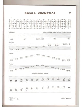 ESCALA CROMATICA 2
E
>1 II A
t § D
18 ><
1-0 g E F F A
IG A ' B, C ,- 5 F
.><
E F
>< ><
'D G AA C
Ii. 8 - C >-<
JI:E01 g G
E F I -=-~- G G A Ai--£ § g
Horizontal Aplique em todas as cordas e memorize 0 nome de cada nota
~2B~------56J8 91G4442111~9-- 8765 4
Diagonal
r- - - - - 9-104112/ 13
1
-~~~~~~--;-=~~~~~~~~~~ 6789 1011-1243 .
_ - - --- 6789- - - - - - - - -- - - -- --i
~ ~ -34~6- - 7-8910 - - --=-=-=-=========j4567-
1-234 ---5678 - -
ObJfquo
1234 5 - -- R~~~~~~~~~~~=~~~~~~~~45~~~~9~87~6~~- 1
3456 2345 --9876 10987
4561- - - - - - -- - --- -411-1098
- - -- - -1211-109 8765
Vertical
b::5678 9-876
234
...,.,
- 678
- 4
78
Exercicio Cromatico Ritmico
~
45 456 567
8
~
- 112 -1~-2~1- 345- ~_
2- -2, 3~~_2I...B~4_-~-495_r-- -.J.. :uJ .-..u - ~
--345 - 45 - - 5- L.... - -
- ~ ----------=j---j
DARIL PARISI
 