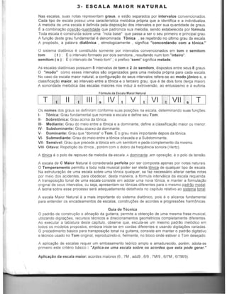 3- ESCALA MAl OR NATURAL
Nas escalas, suas natas representam graus, e est30 separados por intervalos convencionados.
Cada Upo de escala passui uma caracterfstica mel6dica pr6pria que a identifica e a individualiza.
A melodia de uma escala e definida pela disposi~ao dos intervalos e por sua quantidade de graus.
E a combinac30 posic:'o-quantidade que padroniza sua metodia, senda estabelecida par f6rmula.
Toda escala e construida sabre uma "nota base" que passa a ser 0 seu primeiro e principal grau.
A funelia deste grau fundamental e denominada TOnica ,se repetindo no ultimo grau da escala.
A prop6sito, a palavra diatonica , etmologicamente , significa "concordando com a tOnica."
o sistema dlatOnico e constituido somente por intervalos convencionados em tom e semitom:
tom ( t ) : Eo intervalo formado por dais semitons , resultando num tom "inteiro".
semitom ( s ) : Eo intervalo de "meio-tom" ; a prefixo "semi" significa metade,
As escalas dlatOnicas possuem 5 intervalos de tom e 2 de semitom, dispostos entre seus 8 graus.
o "modo" como esses intervalos sao organizados gera uma meladia prOpria para cada escala,
No caso da escala maior natural, a configuraCao de seus intervalos refere-se ao modo janico e, a
classiftcaCao maior, ao intervalo entre a tOnica e a terceiro grau, que ~ de dais tons (terca maior).
A sonoridade mel6dica das escalas maiores nos induz a extroversao, ao entusiasmo e a euforia.
F6rmula da Escala Maior Natural
Os names dos graus se definiram conforme suas posicOes na escala, determinando suas funcOes.
1- T6nica: Grau fundamental que nomeia a eseala e define seu Tom.
11- Sobret6niea: Grau aeima da tOnica.
111- Mediante: Grau do meio entre a tOnica e a dominante, define a eiassificacao maior au menor
IV- Subdominante: Grau abaixo da dominante.
V- Dominante: Grau que "domina" a Tom. ~ a grau mais importante depois da tOnica,
VI- Submediante: Grau do meio entre a tOnica oitavada e a Subdominanle.
VII- Sensivel: Grau que precede a tOnica em um semitom e pede complemento da mesma.
VIII- Oital/a: RepetiClio da t6niea , porem com 0 dobro da freqO!ncia sonora (Hertz).
A t6nica e 0 polo de repouso da meladia da eseala. A dominante ,em oposiCao. e a polo de tensao
A escala de C Maior Natural e eonsiderada perfeita por ser eomposta apenas por notas naturais
o Temperamento permitiu a toda nota musical poder ser eleita tOnica de qualquer tipo de eseala.
Na estruturaCao de uma escala sabre uma tOnica qualquer, se faz necessaria alterar certas nolas
par melo dos acidentes, para obedeeer, desla maneira, a f6rmula intervalica da escala requerida.
A transposicao tonal de uma escala consiste em adotar uma nova 16nica, e manler a formulat;ao
original de seus intervalos, au seja, apresentam-se IOnicas diferentes para a mesmo padr:'o modal.
A teoria sabre esse processo sera adequadamente detalhada no capitulo relativo ao sistema tonal.
A escala Maior Natural e a mais importante do sistema diatOnico, pais e 0 alicerce fundamental
para enlender as encadeamentos de escalas, construCOes de acordes e progressOes harmOnicas.
Guia de Tecnica
o padr:'o de eonstrucao e afinacao da guitarra. permile a obtenc:'o de uma mesma frase musical,
utllizando digitacOes, reeursos lecnieos e direcionamenlos geomelricos eompletamente diferentes
Ao execular a tablatura deste capitulo, observe que, escuta-se um mesmo padrao mel6dico em
lodos os modelos proposlos, embora inicie-se em cordas diferentes e usando digitacOes variadas.
o procedimento basico para transposicao tonal na guitarra, consiste em manter 0 padr:'o digitativo
e tecnico usado no Tom original, reproduzindo-o, fielmente, no bloeo onde estiver a Tom desejado.
A aplieacao de esealas requer um embasamento te6rico amplo e amadurecido, porem, adota-se
pnmelro este criterio basieo : "Aplica-se uma escala sabre as acordes que esta pode gerar."
Aplicacao da escala maior: acordes maiores (6 • 7M , add9 , 619 . 7M/9 • snM •SI7M/9).
 