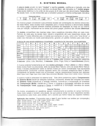 5- SISTEMA MODAL
A palavra modo provem do latim "modus" e significa posl~io. Justifica-se a traduyao, pois das
inversOes de posityOes dos tons e semitons na escala Maior, sao derivados as 7 modos greg05.
Toda escala diatOnica e uma uni:!lo de dois grupas de 4 notas que sao denominados Tetracordes.
Na escala maior, as dois tetracordes que a compOem possuem a mesma configurar;::!Io intervalica:
Tetracorde Inferior Tetracorde Superior
T I •I II I t I III I .1 IV I + LI-,V,-,-I...L' L.I-,V-,-I.'-1-->..'.'-1--,V-,,-II..LI....s.'-1_T'----J
Os musicas gregos conceberam suas primeiras escalas sob combinacOes de distintos tetracordes.
Na Idade Media, estas escalas fcram adaptadas para a rnusica folcl6rica e denominadas modos.
Os modos gregos originais sofreram diversos processos de adaptac:!lo ao longo de sua hist6ria.
mas por tradicao, mantiveram·se os names dos povos gregos, pioneiros das escalas diatOnlcas.
Os modos compartilham das mesmas notas, mas a seqo~ncia intervalica difere em cada modo.
Partindo de cada grau da escala maior natural e progredindo ate suas respectivas oilavas, sao
derivados 7 modos diferentes pois, a medida que avanca-se um grau, como uma "nova tOnica~, a
ordem dos intervalos se inverte automaticamente, gerando um padrao mel6dico para cada modo:
A 6 ' dt mca e uma esca a estab J
•e ece a ana I a . d . te; a seQuenCia e In erva as , sua mod I'd da ' a e.
C 0 E F G A B C 0 E F G A B
6nlo T II III IV V VI VII T
6rlo T II Ilib IV V VI Vllb T
rlglo T lib Ilib IV V Vlb Vllb T
Idlo T II III IV# V VI VII T
hlolldlo T II III IV V VI Vllb T
Olio T II IIlb IV V Vlb Vllb T
6<"0 T lib IIlb IV Vb Vlb Vllb T
Anallsando a tabela aClma, observa-se que os 7 modos eslflo dlvldldos nas segumtes categonas.
3 maiores (JOnio, Lldio, Mixolidio) , 3 menores (DOrio, Frigio, E61io) e 1 semi-diminuto (L6crio).
A musica ocidental fundamenta-se em dois modos principais: 0 Maior (JOnio) e 0 Menor (EOlio).
Estes modos foram as precursores, tanto da escala Maior Natural, como da escala Menor Natural.
Estas 2 escalas prevaleceram sobre os demais modos por serem consideradas mais equilibradas
melodicamente, produzinda nuances regulares dentro dos conceitos antagOnicos Maior e Menor.
Comparando os demais modos com os principais, nola·se caracteristicas pr6prias bem definidas:
D6rio Vigrau malor, Friglo. IIgrau menor, Lidio: IVgrau aumentado, Mi)l;olidio. Vilgrau menor. L6crlo: limenor I Vdlm.nuto.
o sistema modal e antecessor do sistema tonal. Este ultimo predominou ap6s 0 Temperamento.
No Sistema Modal davam-se variac6es mel6dicas, unicamente, atraves das variacOes dos modas.
No Sistema Tonal expandiu-se a variacao mel6dica, incluindo-se a transposicao de tonalidade.
Na Transposi~ao Modal, mantem-se a TOnica, e muda-se g formula~o intervalica da escala.
Na Transposi~ao Tonal, muda-g: ~ TOnica, e mantem-se a formula~o intervalica da escala.
Guia de Tecnica
Os modos, encadeados em seqO~ncia, apoiam melodicamente os acordes do campo harmOnica.
Cada modo isolado e tambem uma escala, da qual pode-se extrair os seus respectivos acordes.
Apresentamos cada modo, para analise, cam a acorde que melhor traduz seu espectro mel6dico.
Aplica~ao dos modos: (Transposios para 0 tom C para facililar sua analise par compara~o.)
J6nio acordes malOres . C , C6 , C7M , C/add9 . C6I7M . C6J9 , C7M19
Dorio acordes menores . em6 . Cm7 , CmW • Cm719.
Frigio acordes menores : Cm7 . Cm9b , Cm719b •Cm7/1'.
Lldlo IIcordes m3.ores . C6 . C7M . C7M/6 •C6J9 •C7M/9 , C61lt11 , t":AIQI#11
Mlxolldio acordes dominantes : C7 . C7/9:: (C9). C7/9113:: (eI3)
Eollo acordes menores . Cm , Cm7 . Cm7/9. Cm7/1'.
L6crlo acorde melo-dlmlnuto ' Cm7/5b.
 