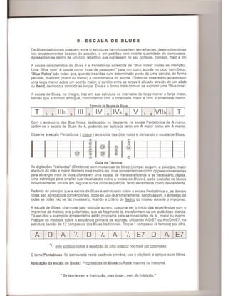 9- ESCALA DE BLUES
Os Blues tradicionais possuem entre si estruturas harmonicas bem semelhantes, desenvolvendo-se
nos encadeamentos basicos de acordes, e em padroes com restrita quantidade de compassos.
Apresentam-se dentro de um cicio repetitiv~ que expressam no seu contexto, come<;:o, meio e fim
A escala caracteristica do Blues e a Pentatonica acrescida de "Blue notes" (notas de inten<;:ao).
Uma "Blue note" e usada como "nota de passagem" para um outro acorde no cicio harmonico.
"Blue Notes" sao notas que, quando inseridas num determinado ponto de uma can<;:ao, de forma
peculiar, dualizam (maior ou menor) a caracteristica do acorde. Obtem-se esse efeito ao sobrepor
uma ter<;:a menor sobre um acorde maior; 0 conflito entre as ter<;:as e aliviado atraves de um slide
ou bend, de modo a coincidir as ter<;:as. Essa e a forma mais comum de exprimir uma "Blue note".
A escala de Blues, na integra, traz em sua estrutura os intervalos de ter<;:a menor e ter<;:a maior,
fatores que a tornam ambigua, concordando com a tonalidade maior e com a tonalidade menor.
Formula da Escala de Blues
Com 0 acrescimo das Blue Notes, destacadas no diagrama, na escala Pentat6nica de A menor,
obtem-se a escala de Blues de A, podendo ser aplicada tanto em A maior como em A menor.
Observe a escala Pentatonica ( chave ) acrescida das blue notes e derivando a escala de Blues.
1-~-------+-------IJ~--t---li - Ir-------t---liI
Guia de Tecnica
As digita<;:oes "esticadas" (Stretches) com mudan<;:as de bloco (Jumps) exigem, a principio, maior
abertura da mao e maior destreza para realiza-Ias, mas apresentam-se como op<;:oes convenientes
para abranger mais de duas oitavas em uma escala, de maneira eficiente, e se necessario, rapida.
Uma estrategia para ampliar sua visualiza<;:ao sebre a escala de Blues e, ap6s executar os blecos
individualmente, uni-los em seguida numa (mica sequencia, tanto ascendente como descendente.
Partindo do principio que a escala de Blues e estruturada sabre a escala Pentatonica e, as demais
natas sao agrega<;:oes convencionais, pode-se usa-Ia arbitrariamente. Sendo assim, 0 emprego de
todas as notas nao se faz necessario, ficando a criterio do feeling do musico durante 0 improviso.
A escala de Blues, charmosa pelo sotaque sonoro, costuma ser 0 inicio das experiencias com 0
Improviso da maioria dos guitarristas, que ao fragmenta-Ia, transformam-na em autenticos cliches.
Os estudos e exemplos apresentados estao propostos para as tonalidades de A , maior ou menor.
Pratique os modelos sobre a sequencia primaria de acordes, utilizando ND/E7 ou Am/Dm/E7, na
estrutura padrao de 12 compassos dos Blues tradicionais. Toque 1 compasso (4 tempos) por cifra.
I A I D I A I ·1. I D I ·1. I A I ·1. IE71 D I A IE7 1
·f. este simbolo indica 11 repeti<;:ao da cifra anter;~r por mais um compass.Q.
o tema Pentablues foi estruturado nesta cadencia primaria; use 0 playback e aplique suas ideias.
Aplica<;:ao da escala de Blues: Progressoes de Blues ou Rock maiores ou menores.
" Da teoria vem a instrur;ao, mas tocar...vem da intuir;ao. "
 