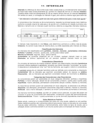11- INTERVALOS
Intervalo ~ a diferenrya de altura entre duas notas consecutivas au simultaneamente relacionadas.
Ao toear duas natas consecutivamente (ex: primeiro C e depois E) tem-5e urn intervalo mel6dico.
Tocando essas natas simultaneamente (C e E ao mesmo tempo) tem-se urn intervalo harmonico.
Em ambos as casos, a nomeaCao do intervalo €I igual, pois usa-5e a mesma regra para defini-Ios:
" Um intervalo ecalculado a partir da nota mais grave (referencial) para a nota mais aguda."
A nomenclatura dos intervalos se da numericamente, baseada na principal e5eala maior diatOnica,
conforme a posiC~1O original de cada grau e de acordo com a distancia em relar;:ao a primeira nota.
Medindo 0 tamanho de urn intervalo a partir da tOnica, obtemos as seguintes intervalos mel6dicos:
oitava
Sexta
s unda
quarta 1
I C I o E F I G I A B C
to<
Quinta T
setima
o intervalo mais imponente e 0 de Oitava, pOis determina a primeira e a ultima nota da escala.
Unlssono: Ao S08rem duas notas de mesma altura, ou entao separadas pelo intervalo de Oitava.
Classifica.;ao dos Intervalos
Os intervalos s:lo classificados como perfeitos , maiores , menores , aumentados e diminutos:
Perfeitos = (Justos): unissono , quarta justa, quinta justa e oitava "justa".
Maiores ou menores: segunda , ten;:a , sexta e setima.
Aumentados: ao aumentar (distanciar) em um spmitom, qualquer intervalo maior ou justo.
Diminutos: ao diminuir (aproximar) em um semitom, qualquer intervalo menor ou justo.
Consonancia e Dissonancia
Os conceitos de harmonia da musica ocidental, definem que determinados intervalos harmonicas
produzem efeitos aceitaveis e agradaveis, enquanto que outros intervalos "incomodam» ao ouvido.
A dissonancia e produzida por uma "voz" fora da harmonia, que sugere 0 retorno a consonancia.
A qualidade sonora de urn intervalo harmOnico pode ser definida como consonante ou dissonante:
Consonantes: sao os intervalos que exprimem sonoridade estavel, de repouso ou estatica.
Dissonantes: sao os intervalos que exprimem sonoridade instavel, de movimento ou dinamica.
Categorias das Consonancias e das Dissonancias
As consonancias podem ser subdivididas em duas categorias diferentes: perfeitas e imperfeitas.
Perfeitas: a menor altera9aO, deixam de ser consonantes (unissono, quarta justa e quinta justa).
Imperfeitas: mesmo alteradas, permanecem consonantes {ter9as e sextas, maiores ou menores}.
As dissonancias tarnbem podem ser subdivididas em duas categorias: as absolutas e as artificiais.
Absolutas: sob altera90es, permanecem dissonantes {segundas e setimas, maiores ou menores}.
Artificiais: sob a menor altera9ao (1 semitom) se tornam consonantes (aumentados e diminulos).
Ha intervalos harmOnicos neutros, que lam um carater sonora particular, os quais nao podem ser
inclUidos no grupo de consonantes nem dissonantes, constituindo 0 grupo das semiconsonancias.
Semiconsonancias: Tritono = quarta aumentada ou quinta diminuta (equivalentes enarmOnicos),
Saltos Melodicos Padroes
Neste estudo, quebra-se a consecutividade dos graus em uma escala, saltando-os sob padr6es.
Sallos mel6dicos padrOes sao rudirnentos praticos para estudar todos as intervalos de uma escala.
Execute estes rudimentos, me!6dica e harmonicamente, sobre todos os tipos de escala, pais a
uliliza9aO destes rudimentos tambem e um recurso auxiliar para a composit;ao de frases musicais.
 