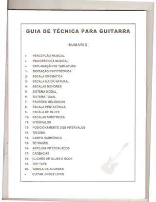 GUIA DE TECNICA PARA GUITARRA
SUMARIO
r·. • PERCEP9Ao MUSICAL
• PSICOTECNICA MUSICAL
• EXPLANA9Ao DE TABLATURA
1- DIGITA9Ao PSICOTECNICA
2- ESCALA CROMATICA
3- ESCALA MAIOR NATURAL
4- ESCALAS MENORES
5- SISTEMA MODAL
6- SISTEMA TONAL
7- PADROES MELODICOS
8- ESCALA PENTATONICA
9- ESCALA DE BLUES
10- ESCALAS SIMETRICAS
11- INTERVALOS
12- POSICIONAMENTO DOS INTERVALOS
13- TRIADES
14- CAMPO HARMONICO
15- TETRADES
16- ARPEJOSINTERCALADOS
17- CADENCIAS
18- CLICHES DE BLUES E ROCK
19- TOP TAPS
20- TABELA DE ACORDES
• GUITAR JINGLE LICKS
 