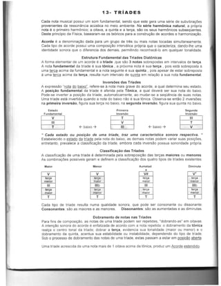 13- TRIADES
Cada nota musical passui urn som fundamental, sendo que este gera uma serie de subvibrayOes
provenientes da ressonancia aeOstiea no melo ambiente. Na serie harmOnica natural, a prOpria
nota e0 primeira harmOnico; a oitava, a quinta e a ten;:a, sao as seus harmOnicos subseqoentes.
Oeste principia da Fisica, basearam-se as te6ricos para a constructlo de acordes e harmonizacao.
Acorde eo a denomina~ao dada para urn grupo de trl!s au mais notas tocadas simultaneamente.
Cada tipo de acorde passui uma composir;:ao intervalica prOpria que 0 caracteriza, dando-Ihe uma
identidade sonora que 0 diferencia dos demais, permitindo reconhecl!-Io em qualquer tonaJidade.
Estrutura Fundamental das Triades Diat6nicas
A forma elementar de um acorde e a triade ,que sao 3 natas sobrepostas em intervalos de ter~a.
A nota fundamental da triade e sua tonica , a pr6xima nota e sua te r~a , pois esta sobreposta a
uma ~c~ acima da fundamental e a nota seguinte e sua quinta , pais apesar de estar sobreposta
a uma terc~ acima da ter~a , resulta num intervalo de quinta em relaCao a sua nota fundamental.
Inversoes das Triades
A expressao "nota do baixo", refere-se tt nota mais grave do acorde, a qual determina seu estado.
A pos i~ao fundamental da Irfade e aferida pela TOnica, a qual devera ser sua nota do baixo.
Pode-se inverter a posicao da trlade, automaticamente, ao mudar-se a seqOancia de suas notas.
Uma trlade esta invertida quando a nota do baixo nao esua tOnica. Observa-se entao 2 inversOes:
na primeira inversao, figura sua !err;:a no baixo, na segunda inversao, figura sua quinta no baixo.
estado
Fundamental
rn f- baixo-7
Primeira
Inve...~o
rn f- baixO-7
Segunda
Invers~o
rn" Cada estado ou posi9ao de uma triade, traz uma caracteristica sonora respectiva. "
Estabelecido a estado da triade pela nota do baixo, as demais notas podem variar suas posi¢es,
entretanto, prevalece a classificactlo da triade, embora cada inversao possua sonoridade pr6pria.
Class ifica~ao das Triades
A classificaCao de uma trlade e determinada pela sobreposic:'o das tercas maiores ou menores.
As combinacOes posslveis geram e definem a classificaCao dos quatro tipos de trfades existentes:
Malor Menor
V V
ler~ ler~
menor malor
III IIIb
ler08 ler~
malor manor
T T
Aumetad
•V#
terea
maior
III
len;a
maior
T
Oiminuta
V"
"'"men()(
IIIb
te",
""'"M
T
Cada tipo de !rlade resulta numa qualidade sonora, que pode ser consonante ou dissonante:
Consonantes: sao as maiores e as rnenores. Dissonantes: sao as aurnentadas e as diminutas.
Dobramento de notas nas Triades
Para fins de composiCao, as notas de uma trlade podem ser repetidas, "dobrando-as" em oitavas.
A intenello sonora do acorde e enfatizada de acordo com a nota repetida: 0 dobramento da tonica
realca 0 centro tonal da trlade; dobrar a ter!;a, evidencia sua tonalidade (maior ou menor) e 0
dobramento da quinta, acentua sua estabilidade au instabilidade, dependendo do tipo de trlade.
Sob a processo de dabramenta das natas de uma trfade, estas passam a estar em .QQ§.[r;:aa aberta.
Uma trlade acrescida de uma nota mais de 1 aitava acima da tonica, produz urn Acorde estendido.
 