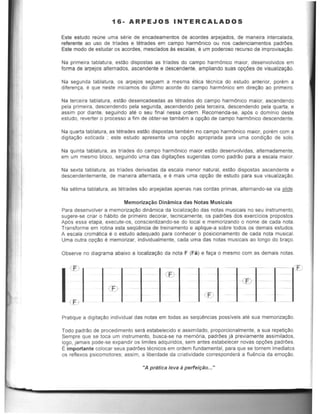 16·ARPE~OS INTERCALADOS
Este estudo reune uma serie de encadeamentos de acordes arpejados, de maneifa intercatada,
referente ao usa de !rlades e letrades em campo harmOnica ou nos cadenciamentos padrOes.
Este modo de estudar as acordes, mesclados :.ts escalas, e um poderoso recurso de improvisa~o.
Na primeira tablatura, estao dispostas as !rlades do campo harmOnica maior, desenvotvidos em
forma de arpejos alternados, ascendente e descendente, ampliando suas opeOes de visualiza~o.
Na segunda tablatura, as arpejos seguem a mesma elica tecnica do estudo anterior, porem a
dlferenca. e que neste iniciamos do ultimo acorde do campo harmOnico em dir~ao ao primeiro.
Na terceifa tablatura, estao desencadeadas as tetrades do campo harmOnico maior, ascendendo
pela primeira, descendendo pela segunda, ascendendo pela terceira, descendendo pela quarta, e
assim par diante, seguindo ate 0 seu final nessa ordem. Recomenda-se, ap6s 0 dominio deste
estudo, reverter 0 processo a fim de obler-se tam~m a o~o de campo harmOnico descendente.
Na quarta tablalura, as letrades eslao disposlas tambem no campo harmOnico maior, porem com a
digltal(ao esticada ; esle estudo apresenta uma o~ao apropriada para uma condil(ao de solo.
Na quinta tablatura, as Irfades do campo harmOnico maior estao desenvolvidas, alternadamente,
em um mesmo bloco, seguindo uma das digital(Oes sugeridas como padrao para a escala maior.
Na sexta tablatura, as trlades derivadas da escala menor natural, estao dispostas ascendente e
descendentemente, de maneira alternada, e e mais uma 0pl(aO de estudo para sua visualizalfAo.
Na selima tablatura, as tetrades sao arpejadas apenas nas cordas primas, alternando-se via slide.
Memorizaltao Dinamica das Notas Musicais
Para desenvolver a memorizaltaO dinamica da localizacao das notas musicais no seu instrumento,
sugere-se criar 0 habito de primeiro decorar, tecnicamente, os padrOes dos exercicios propostos.
Ap6s essa etapa, execute-os, conscientizando-se do local e memorizando 0 nome de cada nota.
Transforme em rotina esla seqO~ncia de treinamento e aplique-a sobre todos os demais estudos.
A escala cromatica e 0 estudo adequado para conhecer 0 posicionamento de cada nota musical.
Uma outra o~o e memorizar, individualmente, cada uma das nolas musicais ao longo do braco.
Observe no diagrama abaixo a 10calizacao da nota F (Fa) e fal(a 0 mesmo com as demais notas.
Pratique a dlgital(ao individual das notas em todas as seqO~ncias possiveis ate sua memorizalfAo.
Todo padrao de procedimento sera estabelecido e assimilado, proporcionalmente, a sua repeticao.
Sempre que se toea um instrumento, busca-se na mem6ria, padrOes ja previamente assimilados,
logo, jamais pode-se expandir os limites adquiridos, sem antes estabelecer novas opl(Oes padrOes.
r: importante colocar seus padrOes tecnicos em ordem fundamental, para que se tornem imediatos
os reflexos psicomotores; assim, a liberdade da criatividade correspondera a flu~ncia da emoCao.
"A pratica leva aperte;fao.....
 