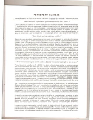 -
I
PERCEPC;Ao MUSICAL
Introdu<;:ao basica ao capitulo da Musica que define 0 "sentido" que propicia a autonomia musical.
" Seus sensores captam e Ihe apresentam 0 mundo que 0 cerca... "
Uma fun,ao natural e basica do cerebro e adaptar-se amudan,as captadas dentro e fora do corpo.
o sistema nervoso executa essa tarefa processando as informa,oes registradas pelos sentidos.
Isso revela como captura-se informa<;:oes para 0 processamento cerebral, como se mantem e ate
mesmo, como se aperfei,oa essa habilidade. Qualquer altera,ao, positiva ou negativa, que afete a
sensibilidade dos seus sentidos -visao, audi,ao, olfato, paladar e tato- influencia na percep,ao, no
grau de consciencia e, por conseqOencia, na considera,ao a tudo 0 que se pretende interpretar.
" Som etudo que impressiona 0 ouvido... "
Depois da visao, a audi,ao representa 0 sentido que e mais empregado na coleta de informa<;:oes.
Os sons para chegar ao cerebro passam pelo centro auditiv~, onde sao captados e interpretados, e
pela sua base, tronco encefalico, onde focaliza-se 0 contrale central do sistema nervoso autonomo.
Este envolve as fungoes fisiologicas: respiratoria, circulatoria, digestiva e urogenital, bem como as
a,oes das glandulas supra-renais, que funcionam associadas as rea,oes emocionais e as tensoes.
Estimulos auditivos agradaveis, como os sons musicais, produzem beneficios emocionais e fisicos.
A altera,80 do estado emocional atraves da musica e biologico, pois a intui<;:ao, a criatividade e as
habilidades artisticas sao administradas pelo hemisferio cerebral direito onde ficam os sentimentos.
A musica afeta fisicamente por cadenciar sons em pulsa<;:oes compassadas (ritmo), assim como as
batidas do coracao, que constituem 0 fundamento de todos os ritmos, porque sao 0 ritmo da vida.
Um ritmo pulsante casa-se tao intimamente com 0 do nosso cora,ao, que sentimos 0 impulso de
mover nosso corpo em sincronismo com a musica, e esta pode acalmar ou excitar nossas rea,oes,
afetando a respira,ao, pressao sangoinea e as celulas cerebrais, gerando assim, varias emo<;:oes.
" Ouvir e perceber sons pelo sentido auditiv~ .. Escutar e concentrar a atenqao ao que se ouve."
Possuir excelente audi,ao, de 20 a 20.000 Hz, nao e suficiente para decifrar os codigos musicais,
pois 0 "ouvido musical" e 0 senso que une 0 instinto ao intelecto, e isso depende de interpreta<;:80.
A aprendizagem musical come,a com as percep,oes extraidas dos fenomenos sonoras externos,
formando conceitos individuais que sao discriminados e entao armazenados na memoria Auditiva.
Em musica, e dificil estabelecer uma divisao exata entre a aprendizagem perceptiva e a conceitual,
porque e evidente a dependencia e a rela,ao entre percep,ao e 0 conceito no julgamento musical.
Toda teoria musical e um metodo para estabelecer conceitos a tudo 0 que se escuta sobre mlisica,
analisando e discriminando sons, preparando e condicionando a percep<;:ao e a memoria auditiva.
Para afinar a percepcao musical, e necessario atribuir conceitos as diferentes qualidades sonoras,
e 0 treinamento da mem6ria auditiva, permite apurar impressoes para 0 discernimento dos sons.
Sao 2 categorias de regras que governam os sons musicais: as leis acusticas e as leis harmonicas.
Os sons sao definidos pela Fisica nas 4 propriedades da Acustica, a qual estuda suas oscila<;:oes:
Altura: grau de entonac;:ao que divide os sons quanto as freqOencias (graves, medias e agudas).
Dura<;:ao: periodo entre a produc;:ao e propaga<;:ao do som ; pralonga<;:ao sonora; extensao do som.
Intensidade: grau de for<;:a aplicado na repercussao do som ; resulta do fluxo de energia liberado.
Timbre: qualidade distintiva de sons de mesma altura e intensidade, resultante dos harmonicos.
Os sons tornam-se notas musicais na arte de combina-Ios de maneira logica e agradavel, ou seja,
ao iniciar 0 pracesso de cria<;:ao ou execu<;:ao musical, seguindo tres prapriedades fundamentais:
Melodia: execuc;:ao sucessiva de notas musicais. Movimento musical horizontal monof6nico.
Harmonia: execu<;:ao simultanea de notas musicais. Movimento musical vertical polifonico.
Ritmo: movimento regular repetitiv~, intercalando sons e pausas, com acentua<;:6es dinamicas.
Para a confirmac;:ao dos conceitos musicais atraves do desenvolvimento de sua percep<;:ao intuitiva,
orienta-se come<;:ar 0 seu aprendizado, estudando os padroes musicais fundamentais: as escalas,
que sao melodias padronizadas, os padr6es ritmicos, que ditam as dura<;:6es na conjugac;:ao das
notas musicais, e os intervalos, que dao origem a formac;:ao dos acordes e introduzem aharmonia.
 