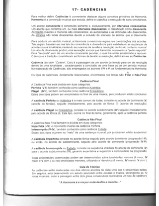 17- CADENCIAS
Para melhor definir Cadencias e conveniente destacar alguns conceitos primaries de Harmonia.
Harmonia e a conven9ilio musical que estuda, define e classifica a execu9c'1o de sons simultaneos.
Urn acorde consonante e constituido somente e, exclusivamente, por intervalos consonantes.
Urn acorde que contenha urn, au mais intervalos dissonantes, e classificado como dissonante.
As trlades majores e menores sao consonantes; as aumentadas e as diminutas sao dissonantes.
As tetrades sao todas dissonantes devido a inclusc'lo do intervalo de setima, que e dissonante,
Para produzir urn sentida musical, a Harmonia convenciona regras nas combinayOes dos acordes.
Tais regras, baseiam-se nas leis de consonilincia e dissonancia para estabelecer as mudanyas de
acordes numa tonalidade,mantendo as nuances de tenstio e resolUl;ao dentro do contexte musical.
Um acorde dissonante produz uma sensa9aO sonora que transmite movimento e "pede resposta".
Essa "resposta" vem de um acorde consonante peculiar, 0 qual transmite estabilidade e repouso.
o tempo e a tradi9aO consolidaram as formas de tensao e resolu9clO; definiram-se as Cadencias.
Cadencia (do latim "Cadere", Cair) e a passagem de um acorde de tensclo para um de resolu9aO
dentro de uma tonalidade , caracterizando a conclusao de uma frase ou de um periodo musical.
Na eiabora9aO de Cad~ncias, sao empregados os acordes liVe V, os fundamentais na Harmonia.
,Os lipos de cad~ncias, diretamente relacionadas, encontradas nos temas sao: Final e Nao-Final.
Cadencia Final
A Cad~ncia Final esta dividida em duas categorias:
Perfeita (V-I), tambem conhecida como cad~ncia Aut~ntica.
Plagal (IV-I), tambem conhecida como cad~ncia Eclesiastica.
Estes dois tipos podem ser encontrados no final de uma musica, pois produzem efeito conclusivo.
A cadencia Perfeita ou Autentica e a mais comum de todas: consiste no acorde de dominante (V)
(acorde de tensao), seguido imediatamente, pelo acorde de t6nica (I) (acorde de resolu9aO).
A cadencia Plagal ou Eclesiastica, consiste no acorde subdominante (IV) seguido imediatamente,
pelo acorde de tOnica (I). Este tipo, ocorre no final do tema, geralmente, ap6s a cadencia perfeita.
Cadencia Nao Fin~1
A cad~ncia Nao Final tambem e dividida em duas categorias:
Imperfeita (I-V): 0 movimento inverso da cadencia Perfeita.
Interrompida (V-IV), tambem conhecida como cadencia Evitada.
Esses dois tipos ocorrem no "meio" de uma senten9a musical, por produzirem efeito suspensivo.
A cadencia Imperfeita consiste no acorde tOnica seguido pelo acorde dominante (progressao I-V),
ou entao, no acorde de subdominante, seguido pelo acorde de dominante (progressao IV-V).
A cadellcia Interrompida ou Evit.ada, consiste na sequ~ncia imediata do acorde de dominante (V)
para 0 acorde subdominante (IV), gerando expectativa e sugerindo a continuidade da progressao.
Estas progressOes cadenciadas podem ser desenvolvidas sobre tonalidades maiores (I maior, IV
maior e V dom.) ou nas tonalidades menores, utilizando a Ham6nica (I menor, IV menor, V dom. )
Guia de Tecnica
As cad~ncias estao destacadas nos dois ultimos acordes de cada uma das 4 sequencias dadas.
Em seguida, esta desenvolvido um estudo associado entre escalas e triades, abrangendo as 12
notas musicais, onde a passagem entre dois graus consecutivos representa um tipo de cad(mci'3.
tI A Harmonia ea via par onde desfila a me/odia... "
 