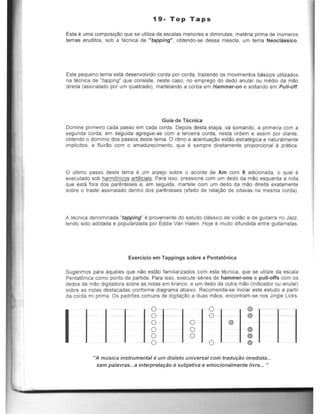 19- Top Taps
Esta 6 uma composic;ao que se utiliza de escalas menores e diminutas, materia prima de inumeros
temas eruditos, sob a tecnica de "tapping", obtendo-se dessa mescla, urn tema Neoclassico.
Este pequeno tema esta desenvolvido corda par corda, trazenda as movimentos basicos utilizados
na tecnica de "tapping" que consiste, neste casc, no emprego do dedo anular ou media da mao
direita (assinalado por urn quadrado), martelando a corda em Hammer-on e $Orlando em PUll-off.
Guia de Tecnica
Domine primeiro cada passo em cada corda. Oepois desta etapa, va somando, a primeira com a
segunda corda; em seguida agregue-as com a terceira corda, nesta ordem e assim por diante,
oblendo 0 dominic dos passos deste tema. 0 rilmo e acentuayao estao estrategica e naturalmente
impilcitos, e f1uirao com 0 amadurecimento, que e sempre diretamente proporcional a pratica.
o ultimo passo deste tema e um arpejo sobre 0 acorde de Am com 9 adicionada, 0 qual e
executado sob harmOnicos artificiaiS. Para isso, pressione com um dedo da mao esquerda a nota
que esta fora dos par~nteses e, em seguida, martele com um dedo da mao direita exatamente
sobre 0 traste assinalado dentro dos par~nteses (efeito de relaCao de oitavas na mesma corda).
A tecnica denominada "tapping" e proveniente do estudo classico de violao e de guitarra no Jazz,
tendo side adotada e popularizada por Eddie Van Halen. Hoje e muito difundida entre guitarristas.
Exercicio em Tappings sobre a Pentat6nica
Sugerimos para aqueles que nao estao familiarizados com esta tecnica, que se utilize da escala
PentatOnica como ponto de partida. Para isso, execute series de hammer-ons e pull-offs com os
dedos da mao digitadora sobre as notas em branco, e um dedo da outra mao (indicador ou anular)
sobre as notas destacadas conforme diagrafl)a abaixo. Recomenda-se iniciar este estudo a partir
da corda mi prima. Os padrOes comuns de digitac:to a duas maos, encontram-se nos Jingle Licks.
o
o
o
o
o
o
o
o
o
o
o
o
o
o
@)
"A musica instrumental eum dia/eto universal com tradu9ao imediata...
sem palavras...a interpreta9ao esubjetiva e emocionalmente livre... ..
 