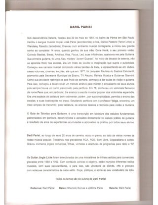 DARIL PARISI
Sob descendencia Italiana, nasceu aos 20 de maio de 1961, no bairro da Penha em Sao Paulo.
Herdou 0 sangue musical do pai, Jose Parisi (acordeonista) e tios, Darcio Pastore (Tenor Urico) e
Wandeley Rissotto (tecladista). Cresceu num ambiente musical contagiante, e iniciou seu grande
sonho ao completar 14 anos, quando ganhou de sua mae, Dona Nene, 0 seu primeiro violao.
Ouvindo Beaties, Bread, America, Kiss, Focus, Led, suas influencias, apaixonou-se pela Guitarra.
Sua primeira guitarra, foi uma Alex, modelo "Jovem Guarda". No inicio da decada de setenta, nao
se aprendia Rock nas escolas, era um misto de Ouvido e imaginac;:ao que supria 0 autodidata.
Comec;:ou sua carreira musical compondo varias bandas de baile, e apresentando-se em clubes,
casas noturnas, cinemas, escolas, ate que em 1977, foi campeao Paulista do Festival Estudantil,
promovido pela Secretaria Municipal de Ensino, TV Record, Revista Musica e Guitarras Giannini.
Como sua atividade restringia-se aos finais de semana, comec;:ou a dar aulas de violao e guitarra.
Para isso, comec;:ou a desenvolver um metodo atrativo para manter 0 entusiasmo de seus alunos,
pois sempre houve um certo preconceito pela partitura. Em 78, conheceu um violonista flamenco
de nome Paco que, em particular, Ihe ensinou a escrita musical popular dos violonistas espanhois.
Era uma especie de tablatura bem rudimentar, porem , por sua simplicidade, permitia 0 ensino das
escalas, e suas localizac;:oes no brac;:o. Estudando partitura com 0 professor Veiga, encontrou um
meio simples de transmitir, pela tablatura, os ensinos basicos e tecnicos para violao e Guitarra.
o Guia de Tecnica para Guitarra, e uma transcric;:ao em tablatura dos estudos fundamentais
padronizados em partitura, desenvolvidos e aplicados diretamente no estudo pratico da guitarra;
e resultado de anos de experiencias acumuladas e aprovadas na pratica, por todos seus alunos.
Daril Parisi, ao longo de seus 25 anos de carreira, atuou e gravou ao lade de varios nomes de
nossa musica popular. Trabalhou nas gravadoras RCA, RGE, Som Livre, Copacabana e outras.
Gravou inumeros jingles comercias, trilhas, vinhetas e aberturas de programas para radio e TV.
Os Guitar Jingle Licks foram selecionados de uma miscelanea de trilhas cedidas para comerciais,
gravadas entre 1988 e 1992. Com conteudo conciso e objetivo, estao reunidos diferentes estilos
musicais, com suas peculiaridades, e para isso, sao utilizados os cliches, riffs e grooves,
com sotaques caracteristicos de cada estilo. Ouc;:a, pratique, e some ao seu vocabulario de licks.
Todos os temas sao de autoria de Daril Parisi
Guitarras: Daril Parisi Baixo: Sherlock Gomes e Jottinha Parisi Bateria: Daril Parisi
 