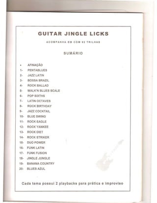 GUITAR JINGLE LICKS
ACOMPANHA CD COM 62 TRILHAS
SUMARIO
• AFINACAo
1- PENTABLUES
2- JAZZ LATIN
3- BOSSA BRAZIL
4- ROCK BALLAD
5- WALK'N BLUES SCALE
6- POP SIXTHS
7- LATIN OCTAVES
8- ROCK BIRTHDAY
9- JAZZ COCKTAIL
10- BLUE SWING
11- ROCK EAGLE
12- ROCK YANKEE
13- ROCK DIET
14- ROCK STRIKER
15- DUO POWER
16- FUNK LATIN
17- FUNK FUSION
18- JINGLE JUNGLE
19- BANANA COUNTRY
20- BLUES AZUL
Cad a tema possui 2 playbacks para pratica e improviso
 