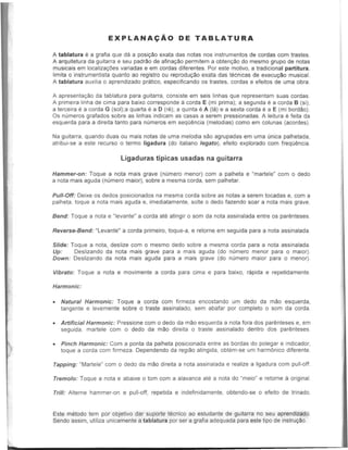 EXPLANA~Ao DE TABLATURA
A tablatura e a grafia que da a posi980 exata das notas nos instrumentos de cordas com trastes.
A arquitetura da guitarra e seu padr1'lo de afina980 permitem a obten980 do mesmo grupo de notas
musicais em localiza911es variadas e em cordas diferentes. Por este motiv~, a tradicional partitura,
limita 0 instrumentista quanto ao registro ou reprodu980 exata das tecnicas de execu9i!0 musical.
A tablatura auxilia 0 aprendizado pratico, especificando os trastes, cordas e efeitos de uma obra.
A apresenta980 da tablatura para guitarra, consiste em seis linhas que representam suas cordas.
A primeira linha de cima para baixo corresponde a corda E (mi prima); a segunda e a corda B (si);
a terceira e a corda G (sol);a quarta e a D (re); a quinta e A (Ia) e a sexta corda e a E (mi bordao).
Os n"meros grafados sobre as linhas indicam as casas a serem pressionadas. A leitura e feita da
esquerda para a direita tanto para numeros em seqO~ncia (melodias) como em colunas (acordes).
Na guitarra, quando duas ou mais notas de uma melodia sao agrupadas em uma unica palhetada,
atribui-se a este recurso 0 termo ligadura (do italiano legato), efeito explorado com frequencia.
Ligaduras tipicas usadas na guitarra
Hammer-on: Toque a nota mais grave (numero menor) com a palheta e "martele" com 0 dedo
a nota mais aguda (numero maior), sobre a mesma corda, sem palhetar.
Pull-Off: Deixe os dedos posicionados na mesma corda sobre as notas a serem tocadas e, com a
palheta, toque a nota mais aguda e, imediatamente, solte 0 dedo fazendo soar a nota mais grave.
Bend: Toque a nota e "Ievante" a corda ate atingir 0 som da nota assinalada entre os parenteses.
Reverse-Bend: "Levante" a corda primeiro, toque-a, e retorne em seguida para a nota assinalada.
Slide: Toque a nota, deslize com 0 mesmo dedo sobre a mesma corda para a nota assinalada.
Up: Deslizando da nota mais grave para a mais aguda (do numero menor para 0 maior).
Down: Deslizando da nota mais aguda para a mais grave (do numero maior para 0 menor).
Vibrato: Toque a nota e movimente a corda para cima e para baixo, rapida e repetidamente.
Harmonic:
• Natural Harmonic: Toque a corda com firmeza encostando um dedo da mao esquerda,
tangente e levemente sobre 0 traste assinalado, sem abafar por completo 0 som da corda.
• Artificial Harmonic: Pressione com 0 dedo da mao esquerda a nota fora dos par~nteses e, em
seguida, martele com 0 dedo da mao direita 0 traste assinalado dentro dos paremteses.
• Pinch Harmonic: Com a ponta da palheta posicionada entre as bordas do polegar e indicador,
toque a corda com firmeza. Dependendo da regiao atingida, obtem-se um harmllnico diferente.
Tapping: "MarteIe" com 0 dedo da mao direita a nota assinalada e realize a ligadura com pull-off.
Tremolo: Toque a nota e abaixe 0 tom com a alavanca ate a nota do "meio" e retorne a original.
Trill: Alterne hammer-on e pull-off, repetida e indefinidamente, obtendo-se 0 efeito de trinado.
Este metodo tern por objetivo dar suporte tecnico ao estudante de guitarra no seu aprendizado.
Sendo assim, utiliza unicamente a tablatura por ser a grafia adequada para este tipo de instru91'l0.
 