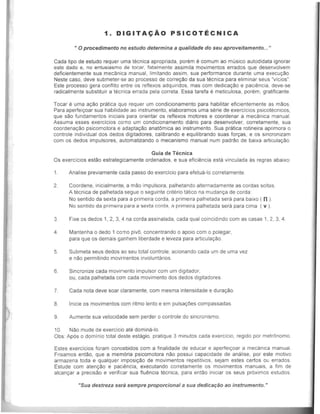 1. DIGITACAO PSICOTECNICA
.. 0 procedimento no estudo determina a qua/idade do seu aproveitamento.....
Cada tipo de estudo requer uma tecnica apropriada, porem e comum ao musico aulodidata ignorar
esle dado e, no entusiasmo de toear, falalmente assimila movimentos errados que desenvolvem
deficientemente sua mecanica manual, Umitando assim, sua performance durante uma execucao.
Neste casa, deve submeter-se ao processo de correlf30 da sua lecnica para eliminar seus ·vrcios"
Este processo gera conflito entre as reflexos adquiridos, mas com dedicat;ao e pacilmcia, deve-se
radicalmente substituir a tecnica errada pela correta. Essa tarefa e meticulosa, parern, grabficante
Tocar e uma BCaO pratica Que requer um condicionamento para habilitar eficientemenle as maos
Para aperfei!yoar sua habilidade ao instrumenlo, elaboramos uma serie de exerclcios pSlcolecnlcos,
que sao fundamentos iniciais para orientar os reflexos motores e coordenar a mecanica manual
Assuma esses exercicios CO'TIO um condicionamento diario para desenvolver, correlamenle, sua
eoordena!yao psicomotora e adapta!yao anatOmiea ao instrumento. Sua pratiea rotineira aprimora 0
eontrole individual dos dedos digiladores, calibrando e equilibrando suas for!yas, e os sincronizam
com os dedos impulsores, automatizando 0 mecanism~ manual num padrao de baixa artlcula~ao
Guia de Tecnica
Os exerciclos eslao estrategicamente ordenados. e sua efici~ncia esla vlnculada as regras abalxo
1. Analise previamente cada passe do exercicio para efetua-Io corretamente.
2. Coordene. inicialmente. a mao impulsora, palhetando alternadamenle as cordas sollas.
A lecnica de palhelada segue 0 seguinte criterio tatico na mudan~a de corda'
No sentido da sexta para a primeira corda, a primelra palhetada sera para baixo ( n )
No scntido da primeira para a sexla corda, a primeira palhelada sera para cima ( v ).
3. Fixe os dedos 1, 2, 3, 4 na corda assinalada, cada qual coincidindo com as casas 1, 2, 3, 4
4. Mantenha 0 dedo 1 CO'TIO pivO, concentrando 0 apOio com 0 polegar,
para que os demais ganhem liberdade e leveza para articula~ao .
5. Submeta seus dedos ao seu total contrale, acionando cada um de uma vez
e nao permitindo movimentos involuntarios.
6. Sincronize cada movinento impulsor com um digltador,
ou, cada palhetada com cada movimento dos dedos digitadores.
7. Cada nota deve soar claramenle, com mesma intensidade e dura~ao.
B. lnicie os movimentos com rilmo Jento e em pulsacOes compassadas
9. Aumente sua velocidade sem perder 0 controle do sincronismo.
10. Nao mude de exercfcia ate domina-fo.
Obs' Ap6s 0 domlnio total deste estagio, pratique 3 minutos cada exerclcio, regldo por metrOnomo
Estes exercJcios foram concebidos com a finalidade de educar e apertel~oar a mecanica manual
Frisamos entao, que a memMa psicomotora nao possui capacidade de analise, por esle motlvo
armazena loda e quaJquer imposicao de movimentos repetitivos, sejam estes certos ou errados
Estude com atencao e paci~ncia, executando corretamenle os movimentos manuals. a fim de
alcan!yar a precisao e verifiear sua flu~ncia tecnica, para entao inlciar os seus pr6ximos estudos
"Sua destreza sera sempre proporcional a sua dedicat;ao ao instrumento. "
 