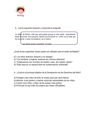 3.- Lea la siguiente situación y responda la pregunta:
La mamá de Natalia está muy preocupada porque la casa queda desordenada
todas las noches. Para ayudarla, Natalia decidió pintar un cartel con un lema que
les recuerde a todos los miembros de la familia
que deben ayudar a mantener el orden.
¿Cuál de las siguientes frases puede ser utilizada para el cartel de Natalia?
a)” Los niños tenemos derecho a no trabajar”.
b) "Los hombres y mujeres tenemos los mismos derechos”.
c) "Colaboremos con el orden de nuestra casa. ¡Es nuestro deber!”
d) "Esta casa es un espacio libre de contaminación ambiental”.
4.- ¿Cuál es el principal objetivo de la Declaración de los Derechos del Niño?
a) Proteger a los niños de todo el mundo para que sean felices.
b) Informar a los padres y madres sobre las necesidades de los niños.
c) Cuidar a los niños y niñas de los países más pobres.
d) Promover la paz entre los países que tienen dificultades.
 