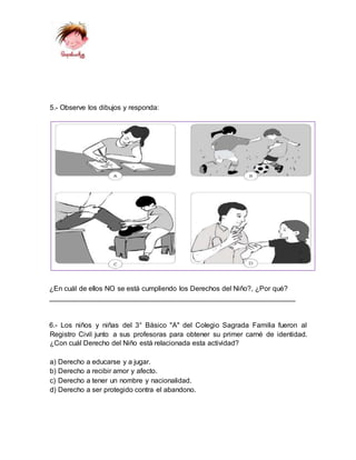 ¿En cuál de ellos NO se está cumpliendo los Derechos del Niño?, ¿Por qué?
_______________________________________________________________
6.- Los niños y niñas del 3° Básico "A" del Colegio Sagrada Familia fueron al
Registro Civil junto a sus profesoras para obtener su primer carné de identidad.
¿Con cuál Derecho del Niño está relacionada esta actividad?
a) Derecho a educarse y a jugar.
b) Derecho a recibir amor y afecto.
c) Derecho a tener un nombre y nacionalidad.
d) Derecho a ser protegido contra el abandono.
5.- Observe los dibujos y responda:
 