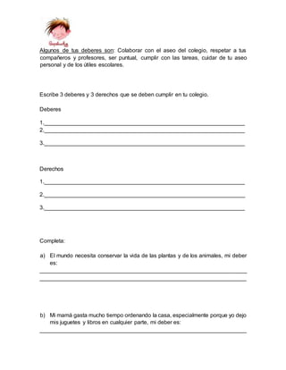 Algunos de tus deberes son: Colaborar con el aseo del colegio, respetar a tus
compañeros y profesores, ser puntual, cumplir con las tareas, cuidar de tu aseo
personal y de los útiles escolares.
Escribe 3 deberes y 3 derechos que se deben cumplir en tu colegio.
Deberes
1.________________________________________________________________
2.________________________________________________________________
3.________________________________________________________________
Derechos
1.________________________________________________________________
2.________________________________________________________________
3.________________________________________________________________
Completa:
a) El mundo necesita conservar la vida de las plantas y de los animales, mi deber
es:
__________________________________________________________________
__________________________________________________________________
b) Mi mamá gasta mucho tiempo ordenando la casa, especialmente porque yo dejo
mis juguetes y libros en cualquier parte, mi deber es:
__________________________________________________________________
 