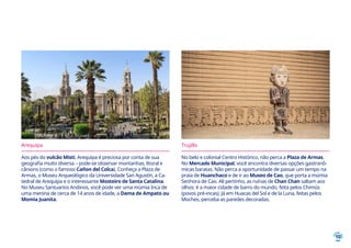 10
Arequipa
Aos pés do vulcão Misti, Arequipa é preciosa por conta de sua
geografia muito diversa – pode-se observar montanhas, litoral e
cânions (como o famoso Cañon del Colca). Conheça a Plaza de
Armas, o Museu Arqueológico da Universidade San Agustín, a Ca-
tedral de Arequipa e o interessante Mosteiro de Santa Catalina.
No Museu Santuarios Andinos, você pode ver uma múmia Inca de
uma menina de cerca de 14 anos de idade, a Dama de Ampato ou
Momia Juanita.
Trujillo
No belo e colonial Centro Histórico, não perca a Plaza de Armas.
No Mercado Municipal, você encontra diversas opções gastronô-
micas baratas. Não perca a oportunidade de passar um tempo na
praia de Huanchaco e de ir ao Museo de Cao, que porta a múmia
Senhora de Cao. Ali pertinho, as ruínas de Chan Chan saltam aos
olhos: é a maior cidade de barro do mundo, feita pelos Chimús
(povos pré-incas). Já em Huacas del Sol e de la Luna, feitas pelos
Moches, perceba as paredes decoradas.
 
