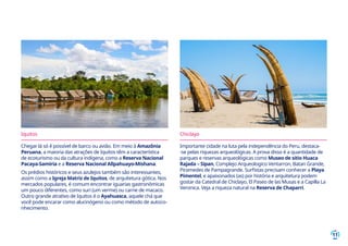 11
Iquitos
Chegar lá só é possível de barco ou avião. Em meio à Amazônia
Peruana, a maioria das atrações de Iquitos têm a característica
de ecoturismo ou da cultura indígena, como a Reserva Nacional
Pacaya-Samiria e a Reserva Nacional Allpahuayo-Mishana.
Os prédios históricos e seus azulejos também são interessantes,
assim como a Igreja Matriz de Iquitos, de arquitetura gótica. Nos
mercados populares, é comum encontrar iguarias gastronômicas
um pouco diferentes, como suri (um verme) ou carne de macaco.
Outro grande atrativo de Iquitos é o Ayahuasca, aquele chá que
você pode encarar como alucinógeno ou como método de autoco-
nhecimento.
Chiclayo
Importante cidade na luta pela independência do Peru, destaca-
-se pelas riquezas arqueológicas. A prova disso é a quantidade de
parques e reservas arqueológicas como Museo de sitio Huaca
Rajada – Sipan, Complejo Arqueologico Ventarron, Batan Grande,
Piramedes de Pampagrande. Surfistas precisam conhecer a Playa
Pimentel, e apaixonados (as) por história e arquitetura podem
gostar da Catedral de Chiclayo, El Paseo de las Musas e a Capilla La
Veronica. Veja a riqueza natural na Reserva de Chaparri.
 