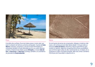 12
Piura
A escolha dos surfistas, Piura tem belas praias e muito calor, por
estar no deserto de Sechura, próxima ao Equador. A praia de Cabo
Blanco, inclusive, conquistou o escritor Ernest Hemingway. O
artesanato também é muito difundido por lá, e as casas coloniais
contam a história local. Visite a praia Vichayito, o museu Sala de
Oro, a Casa Grau e a Isla Foca. Conheça, também, os curandeiros
do povoado de Huancabamba.
Nazca
Se você gosta de teorias da conspiração, ufologia e mistérios mile-
nares, com certeza já ouviu falar dessa cidade – é lá que estão as
famosas Linhas de Nazca, desenhos e figuras geométricas apa-
recidos no deserto. Algumas companhias de turismo possibilitam
que as linhas sejam vistas do alto, sobrevoando-as. A cidade, em si,
é pequena e calma. Principais atrações, além das Linhas: Cemitério
Pré-Incaico de Chauchilla e o deserto em si.
 